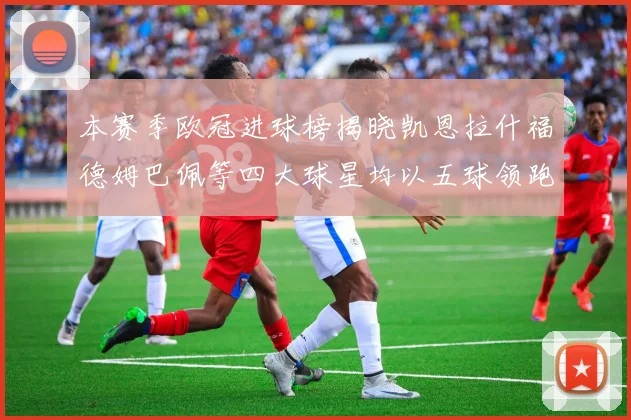 本赛季欧冠进球榜揭晓凯恩拉什福德姆巴佩等四大球星均以五球领跑