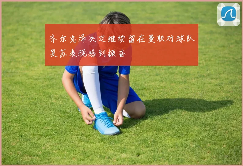 齐尔克泽决定继续留在曼联对球队复苏表现感到振奋