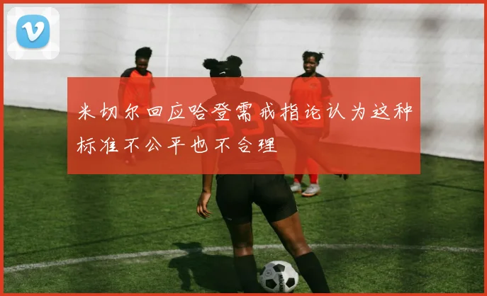 米切尔回应哈登需戒指论认为这种标准不公平也不合理