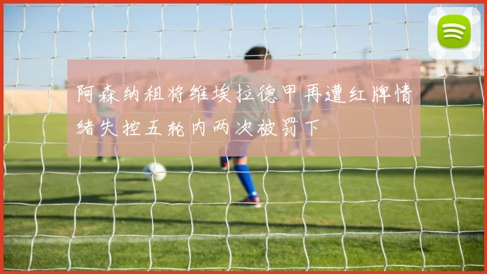 阿森纳租将维埃拉德甲再遭红牌情绪失控五轮内两次被罚下