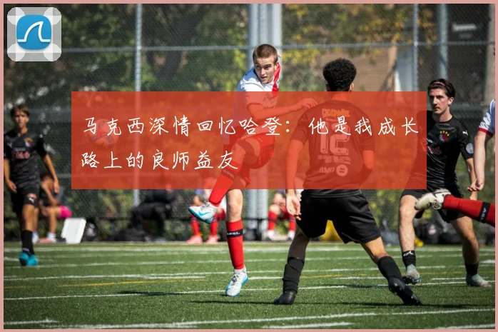 马克西深情回忆哈登：他是我成长路上的良师益友