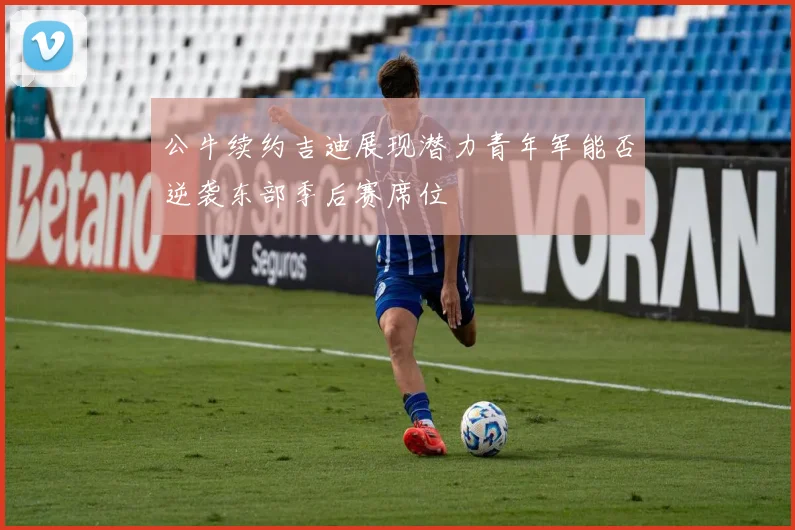 公牛续约吉迪展现潜力青年军能否逆袭东部季后赛席位