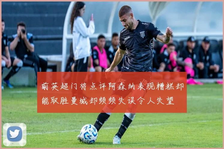 前英超门将点评阿森纳表现糟糕却能取胜曼城却频频失误令人失望