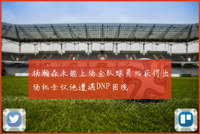 杨瀚森未能上场全队球员均获得出场机会仅他遭遇DNP困境