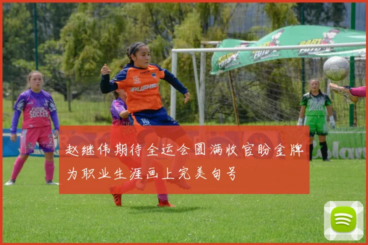 赵继伟期待全运会圆满收官盼金牌为职业生涯画上完美句号