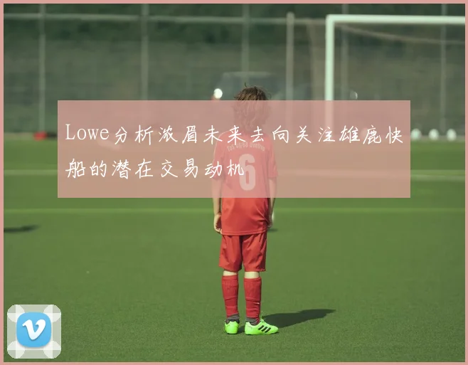 Lowe分析浓眉未来去向关注雄鹿快船的潜在交易动机