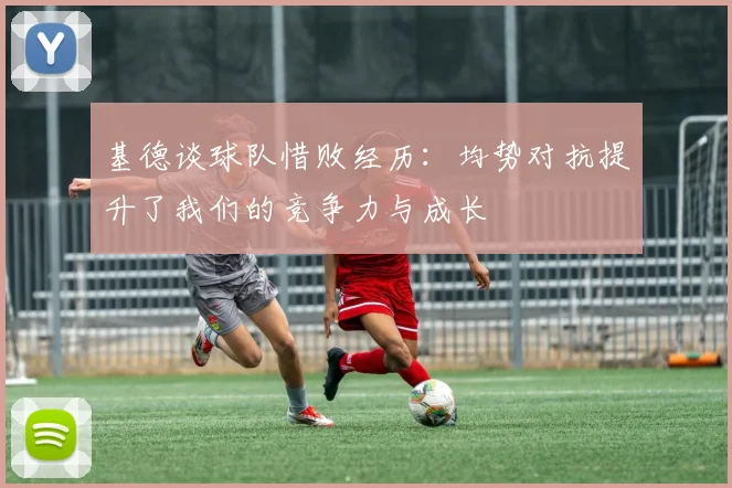 基德谈球队惜败经历：均势对抗提升了我们的竞争力与成长