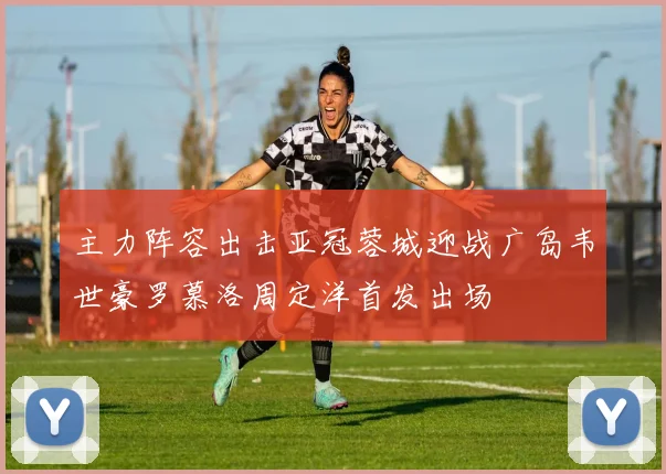 主力阵容出击亚冠蓉城迎战广岛韦世豪罗慕洛周定洋首发出场