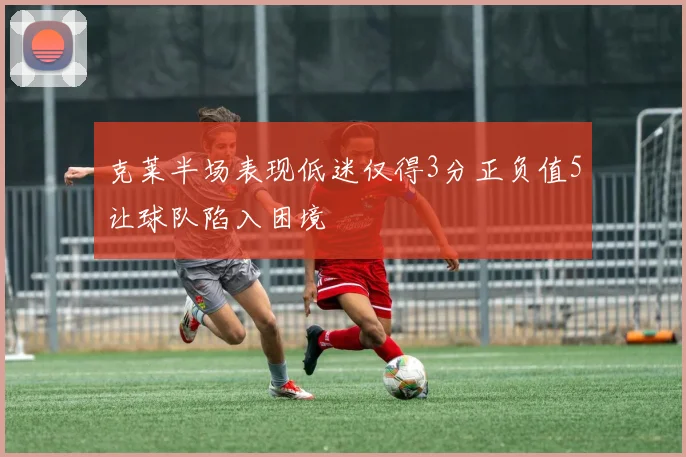 克莱半场表现低迷仅得3分正负值5让球队陷入困境