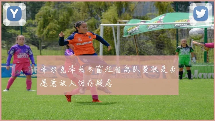 齐尔克泽或冬窗租借离队曼联是否愿意放人仍存疑虑