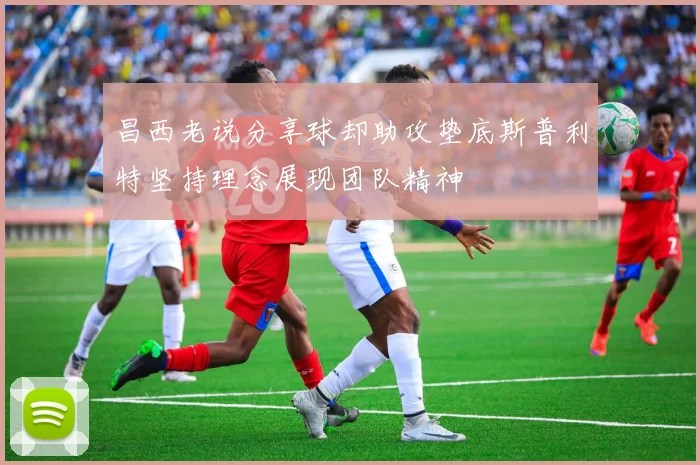 昌西老说分享球却助攻垫底斯普利特坚持理念展现团队精神