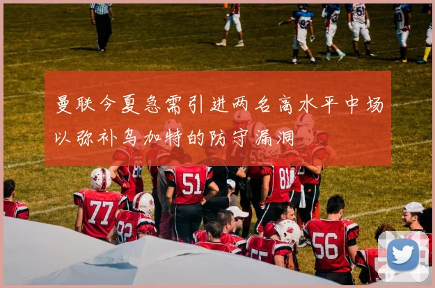 曼联今夏急需引进两名高水平中场以弥补乌加特的防守漏洞