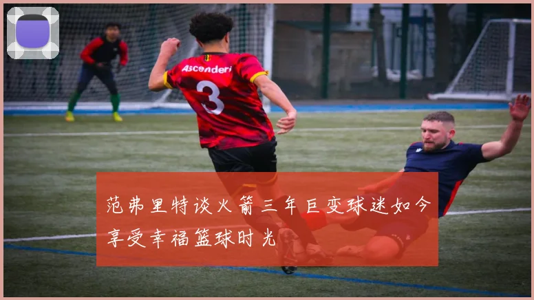 范弗里特谈火箭三年巨变球迷如今享受幸福篮球时光