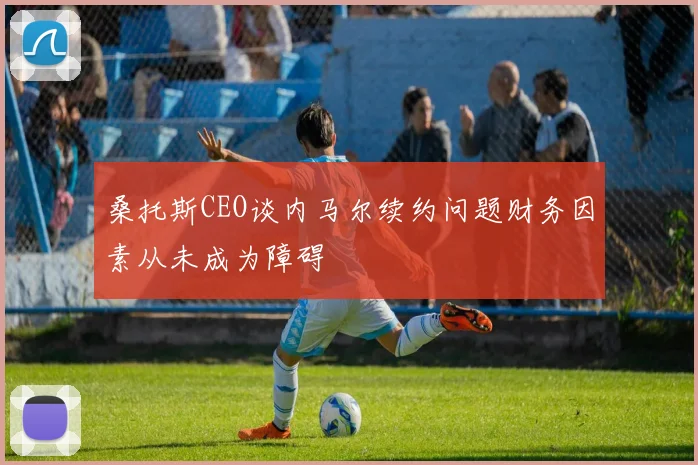桑托斯CEO谈内马尔续约问题财务因素从未成为障碍