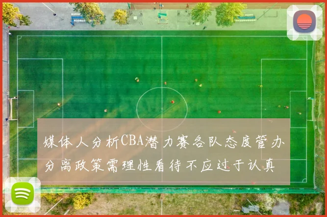 媒体人分析CBA潜力赛各队态度管办分离政策需理性看待不应过于认真