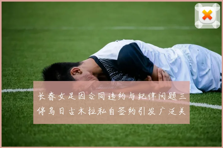 长春女足因合同违约与纪律问题三停乌日古木拉私自签约引发广泛关注