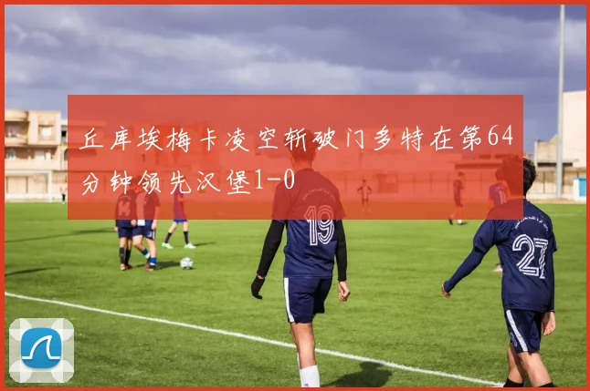 丘库埃梅卡凌空斩破门多特在第64分钟领先汉堡1-0