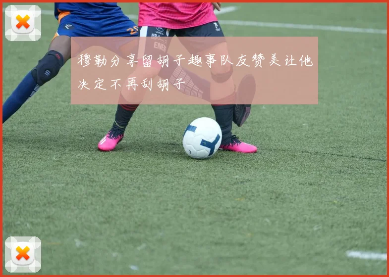 穆勒分享留胡子趣事队友赞美让他决定不再刮胡子