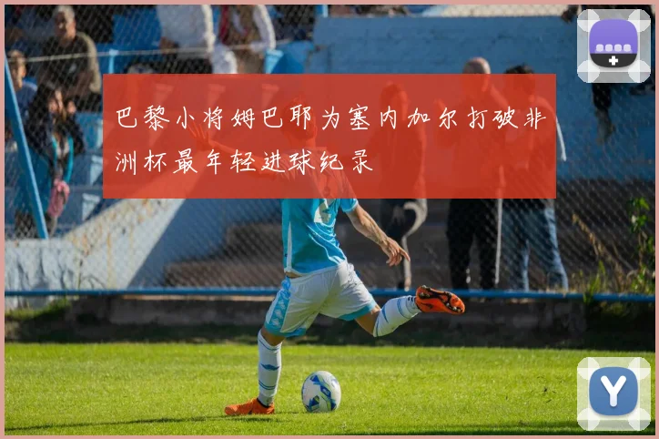 巴黎小将姆巴耶为塞内加尔打破非洲杯最年轻进球纪录