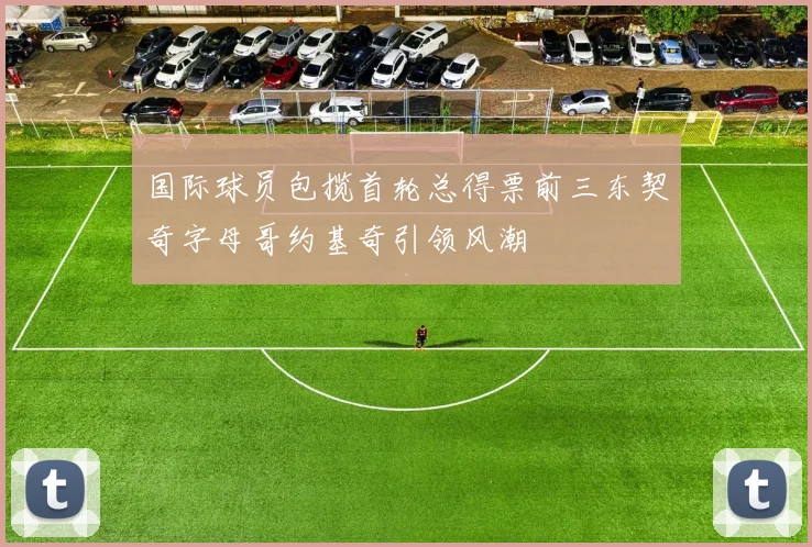 国际球员包揽首轮总得票前三东契奇字母哥约基奇引领风潮