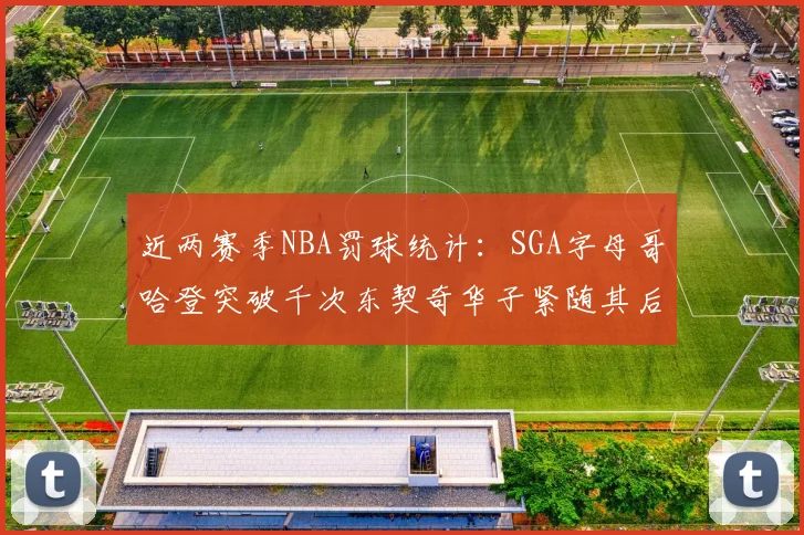 近两赛季NBA罚球统计：SGA字母哥哈登突破千次东契奇华子紧随其后