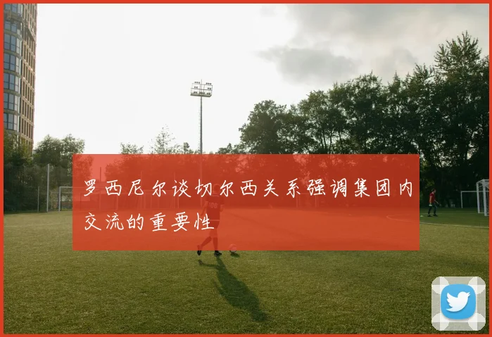 罗西尼尔谈切尔西关系强调集团内交流的重要性