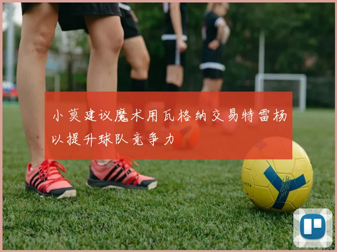 小莫建议魔术用瓦格纳交易特雷杨以提升球队竞争力