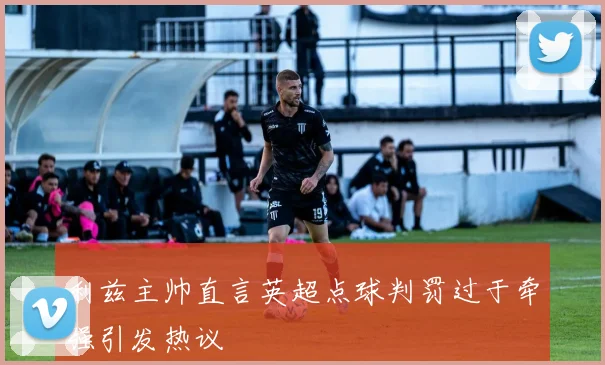 利兹主帅直言英超点球判罚过于牵强引发热议