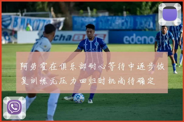 阿劳霍在俱乐部耐心等待中逐步恢复训练无压力回归时机尚待确定