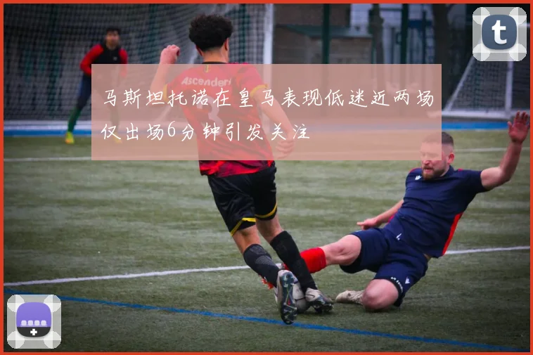 马斯坦托诺在皇马表现低迷近两场仅出场6分钟引发关注