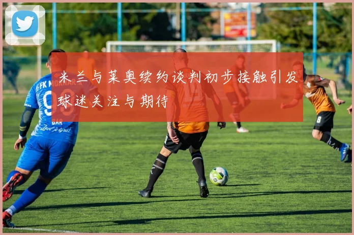 米兰与莱奥续约谈判初步接触引发球迷关注与期待