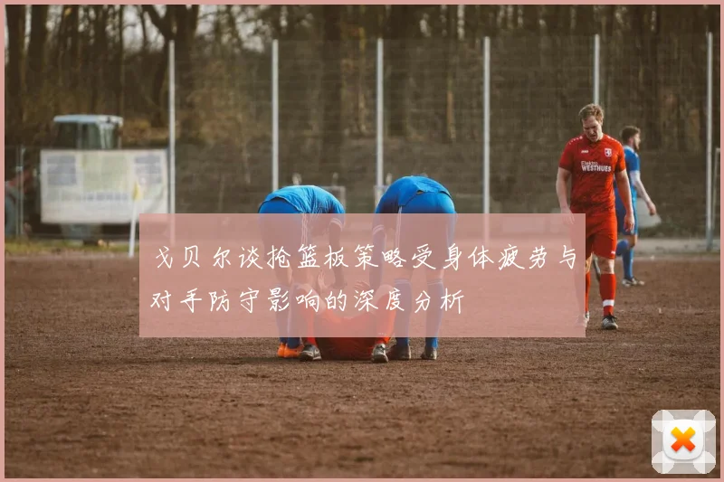 戈贝尔谈抢篮板策略受身体疲劳与对手防守影响的深度分析