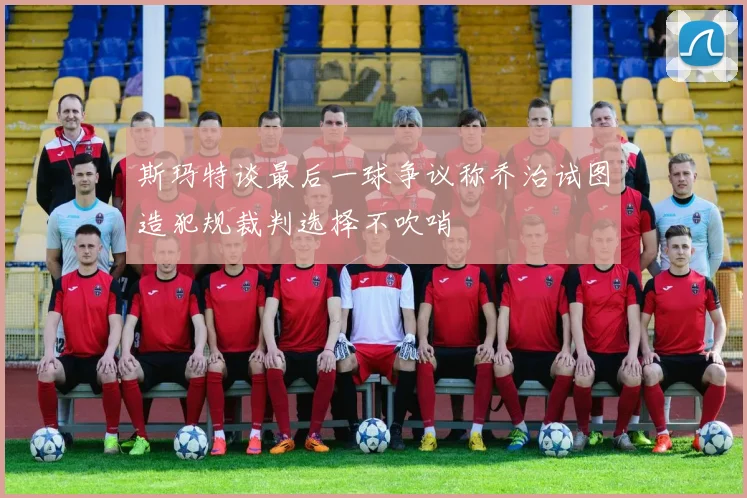斯玛特谈最后一球争议称乔治试图造犯规裁判选择不吹哨