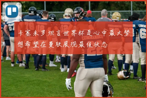 卡塞米罗坦言世界杯是心中最大梦想希望在曼联展现最佳状态