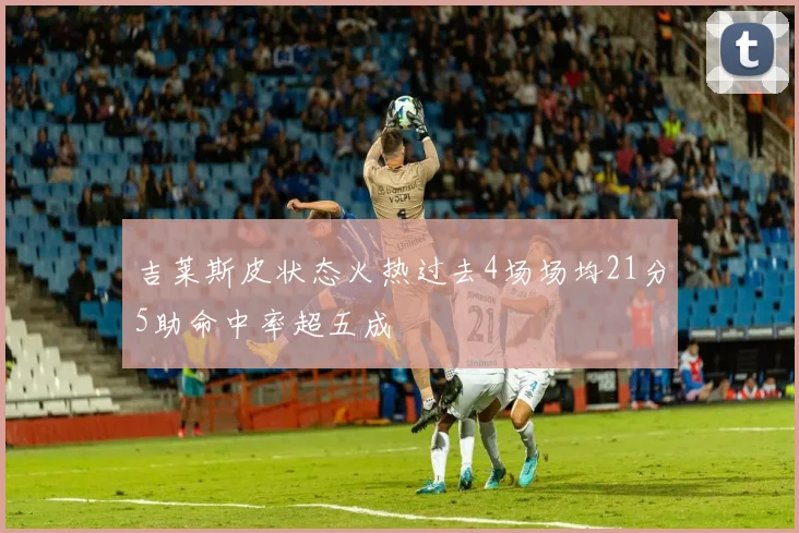 吉莱斯皮状态火热过去4场场均21分5助命中率超五成