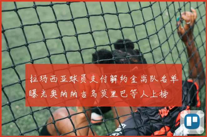 拉玛西亚球员支付解约金离队名单曝光奥纳纳吉乌莫里巴等人上榜