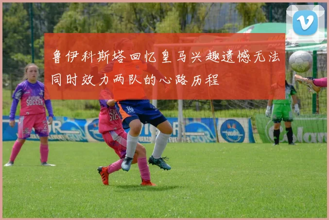 鲁伊科斯塔回忆皇马兴趣遗憾无法同时效力两队的心路历程