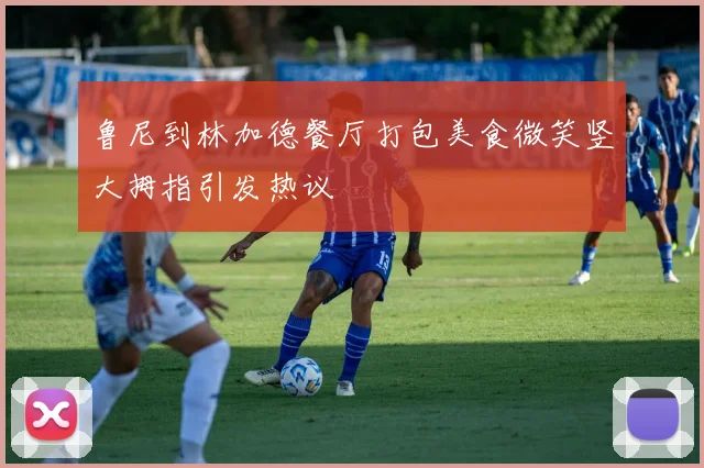 鲁尼到林加德餐厅打包美食微笑竖大拇指引发热议