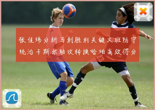 张佳玮分析马刺胜利关键文班防守统治卡斯尔助攻转换哈珀高效得分
