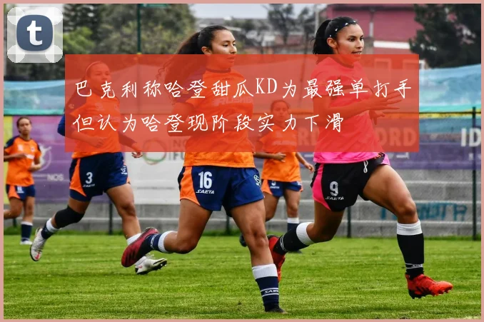 巴克利称哈登甜瓜KD为最强单打手但认为哈登现阶段实力下滑