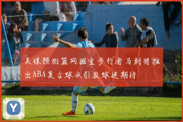 美媒预测篮网掘金步行者马刺将推出ABA复古球衣引发球迷期待