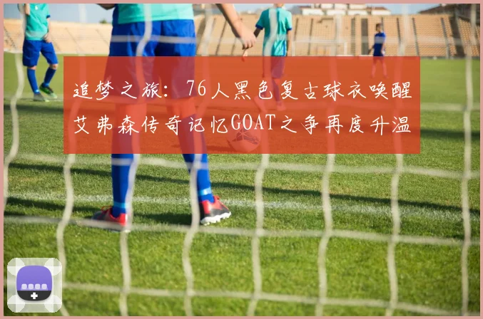 追梦之旅：76人黑色复古球衣唤醒艾弗森传奇记忆GOAT之争再度升温