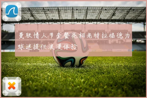 曼联情人节套餐亮相老特拉福德为球迷提供浪漫体验