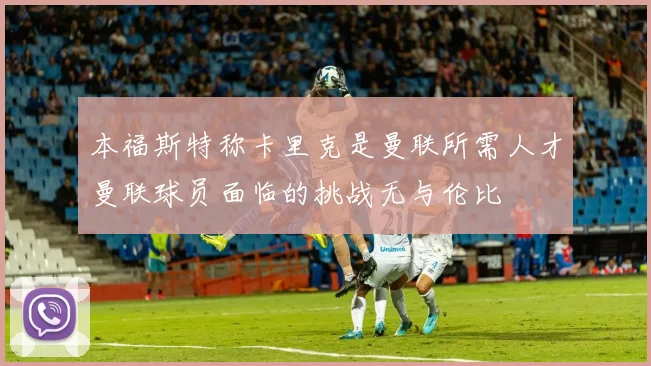 本福斯特称卡里克是曼联所需人才曼联球员面临的挑战无与伦比