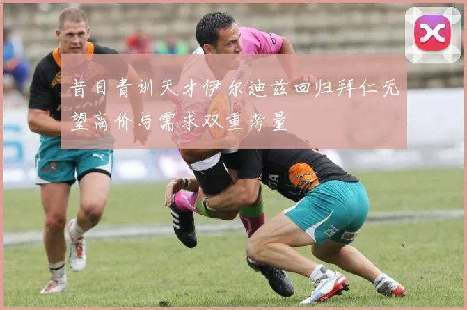 昔日青训天才伊尔迪兹回归拜仁无望高价与需求双重考量
