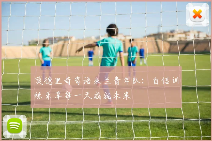 莫德里奇寄语米兰青年队：自信训练乐享每一天成就未来
